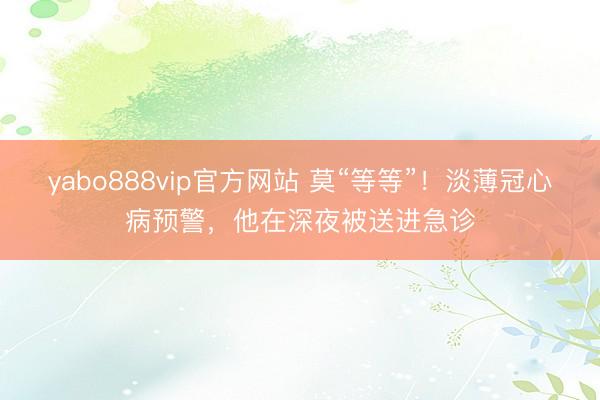 yabo888vip官方网站 莫“等等”！淡薄冠心病预警，他在深夜被送进急诊
