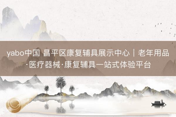 yabo中国 昌平区康复辅具展示中心｜老年用品·医疗器械·康复辅具一站式体验平台