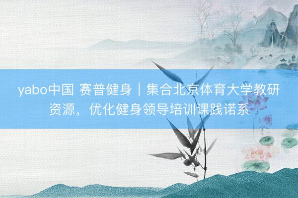 yabo中国 赛普健身｜集合北京体育大学教研资源，优化健身领导培训课践诺系