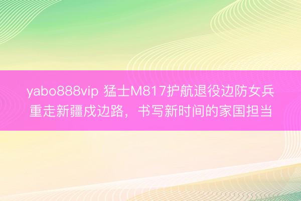 yabo888vip 猛士M817护航退役边防女兵重走新疆戍边路，书写新时间的家国担当