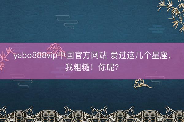yabo888vip中国官方网站 爱过这几个星座，我粗糙！你呢？
