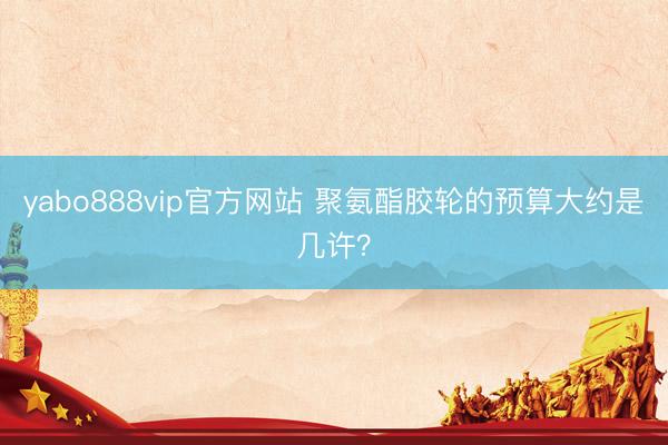yabo888vip官方网站 聚氨酯胶轮的预算大约是几许？