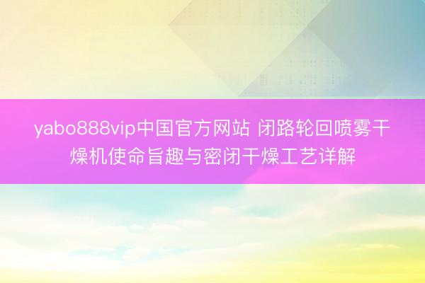 yabo888vip中国官方网站 闭路轮回喷雾干燥机使命旨趣与密闭干燥工艺详解