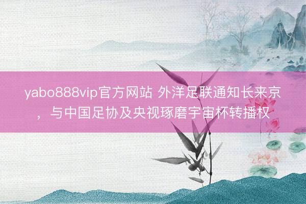 yabo888vip官方网站 外洋足联通知长来京,与中国足协及央视琢磨宇宙杯转播权