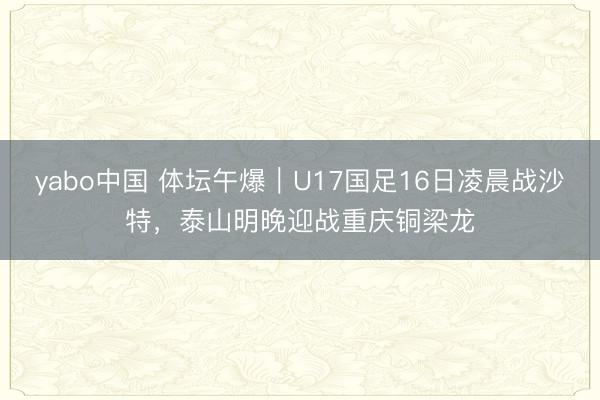 yabo中国 体坛午爆｜U17国足16日凌晨战沙特，泰山明晚迎战重庆铜梁龙