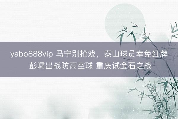yabo888vip 马宁别抢戏,泰山球员幸免红牌 彭啸出战防高空球 重庆试金石之战