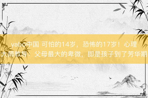 yabo中国 可怕的14岁，恐怖的17岁！心理大师教导：父母最大的卑微，即是孩子到了芳华期
