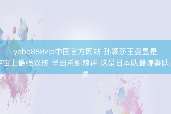 yabo888vip中国官方网站 孙颖莎王曼昱是宇宙上最强双核 早田希娜辣评 这是日本队最谦善队员
