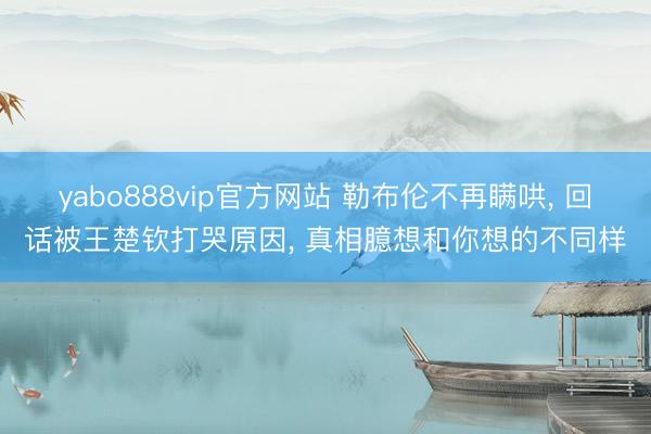 yabo888vip官方网站 勒布伦不再瞒哄， 回话被王楚钦打哭原因， 真相臆想和你想的不同样