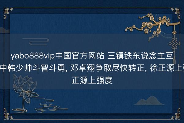 yabo888vip中国官方网站 三镇铁东说念主互捅! 中韩少帅斗智斗勇, 邓卓翔争取尽快转正, 徐正源上强度