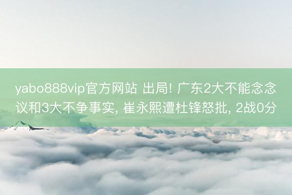 yabo888vip官方网站 出局! 广东2大不能念念议和3大不争事实， 崔永熙遭杜锋怒批， 2战0分
