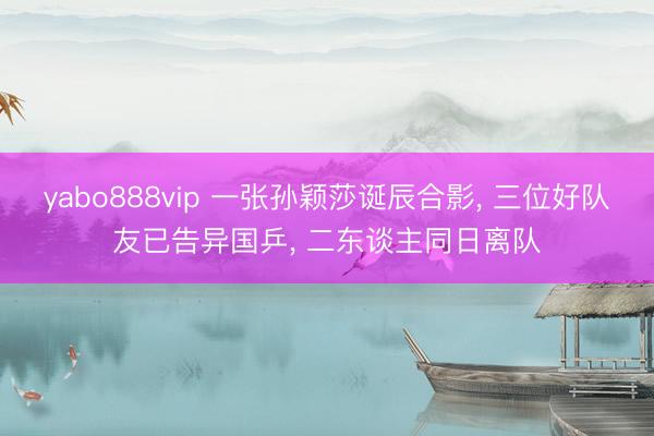 yabo888vip 一张孙颖莎诞辰合影， 三位好队友已告异国乒， 二东谈主同日离队