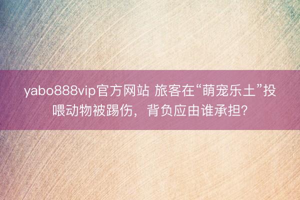 yabo888vip官方网站 旅客在“萌宠乐土”投喂动物被踢伤，背负应由谁承担？