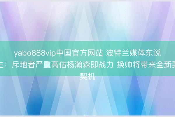 yabo888vip中国官方网站 波特兰媒体东说念主：斥地者严重高估杨瀚森即战力 换帅将带来全新契机