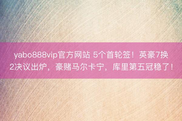 yabo888vip官方网站 5个首轮签！英豪7换2决议出炉，豪赌马尔卡宁，库里第五冠稳了！