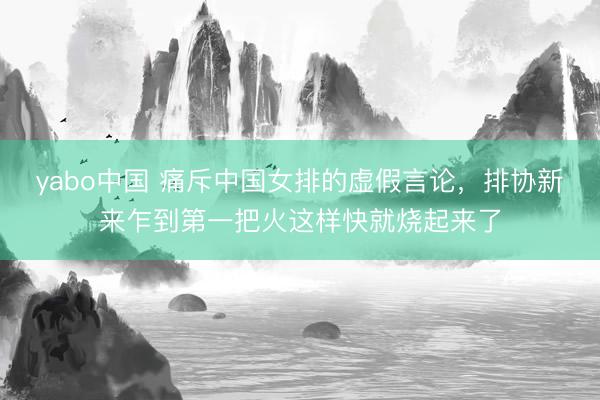 yabo中国 痛斥中国女排的虚假言论，排协新来乍到第一把火这样快就烧起来了