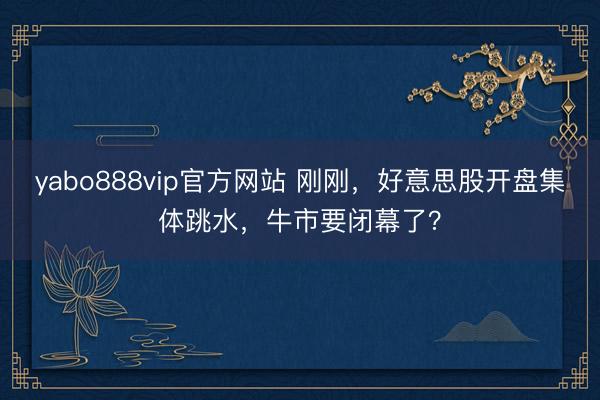 yabo888vip官方网站 刚刚，好意思股开盘集体跳水，牛市要闭幕了？