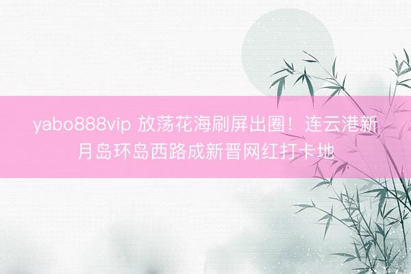 yabo888vip 放荡花海刷屏出圈！连云港新月岛环岛西路成新晋网红打卡地