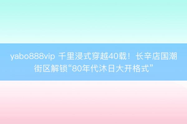 yabo888vip 千里浸式穿越40载！长辛店国潮街区解锁“80年代沐日大开格式”