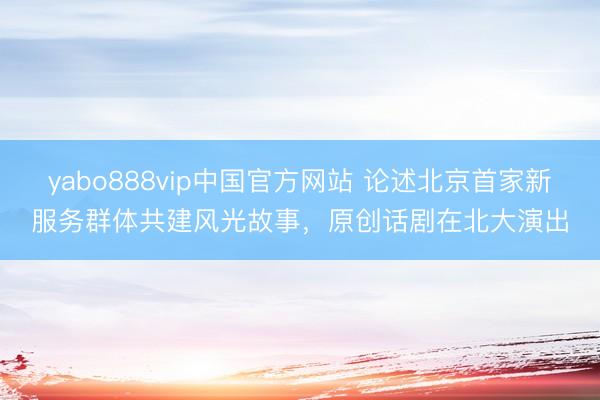 yabo888vip中国官方网站 论述北京首家新服务群体共建风光故事，原创话剧在北大演出