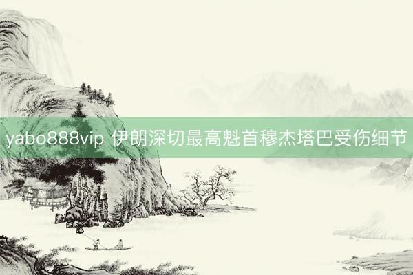 yabo888vip 伊朗深切最高魁首穆杰塔巴受伤细节