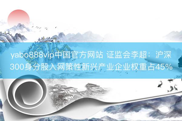 yabo888vip中国官方网站 证监会李超：沪深300身分股入网策性新兴产业企业权重占45%
