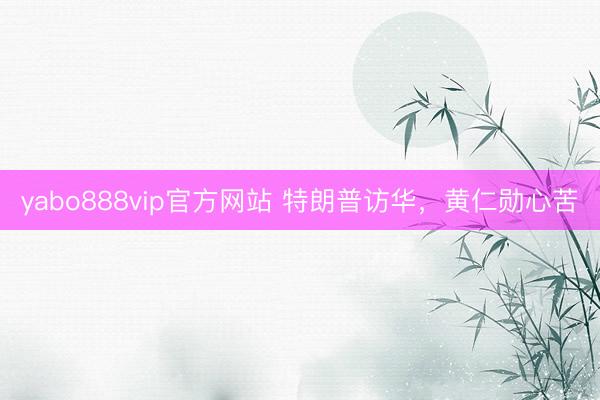 yabo888vip官方网站 特朗普访华，黄仁勋心苦