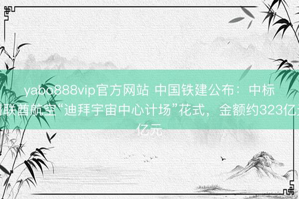 yabo888vip官方网站 中国铁建公布：中标阿联酋航空“迪拜宇宙中心计场”花式，金额约323亿元