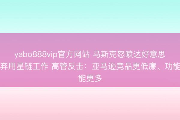 yabo888vip官方网站 马斯克怒喷达好意思航空弃用星链工作 高管反击：亚马逊竞品更低廉、功能更多