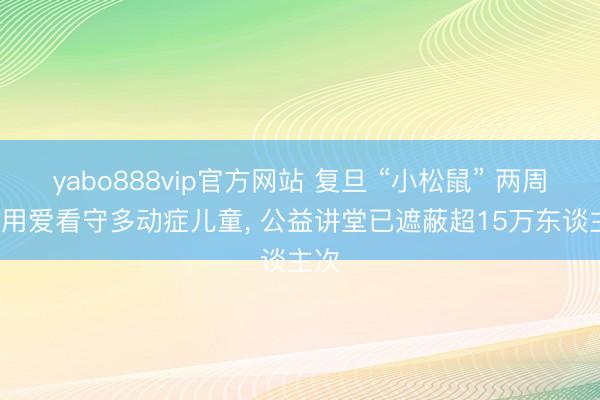 yabo888vip官方网站 复旦 “小松鼠” 两周年: 用爱看守多动症儿童， 公益讲堂已遮蔽超15万东谈主次