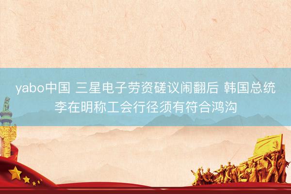 yabo中国 三星电子劳资磋议闹翻后 韩国总统李在明称工会行径须有符合鸿沟