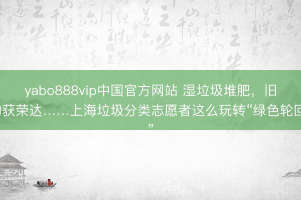 yabo888vip中国官方网站 湿垃圾堆肥，旧物获荣达……上海垃圾分类志愿者这么玩转“绿色轮回”