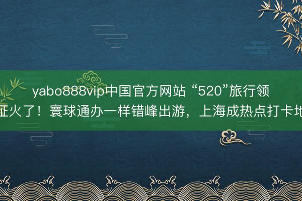 yabo888vip中国官方网站 “520”旅行领证火了!寰球通办一样错峰出游,上海成热点打卡地