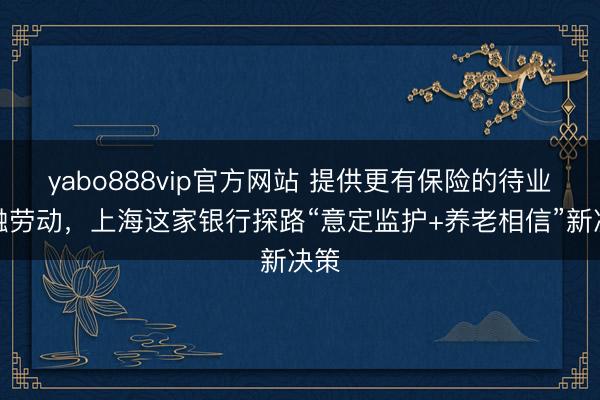 yabo888vip官方网站 提供更有保险的待业金融劳动，上海这家银行探路“意定监护+养老相信”新决策