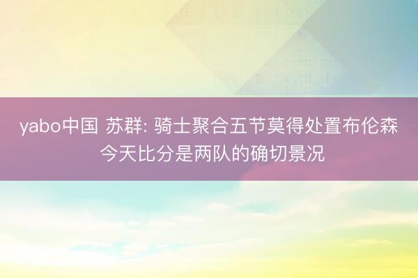 yabo中国 苏群: 骑士聚合五节莫得处置布伦森 今天比分是两队的确切景况