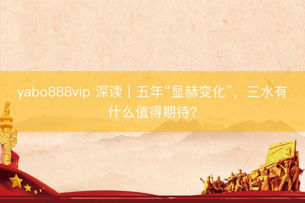yabo888vip 深读｜五年“显赫变化”，三水有什么值得期待？