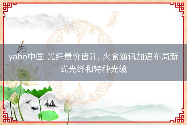 yabo中国 光纤量价皆升， 火食通讯加速布局新式光纤和特种光缆