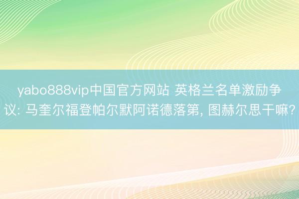 yabo888vip中国官方网站 英格兰名单激励争议: 马奎尔福登帕尔默阿诺德落第, 图赫尔思干嘛?