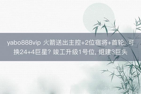 yabo888vip 火箭送出主控+2位宿将+首轮， 可换24+4巨星? 竣工升级1号位， 组建3巨头