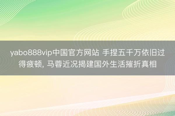 yabo888vip中国官方网站 手捏五千万依旧过得疲顿, 马蓉近况揭建国外生活摧折真相