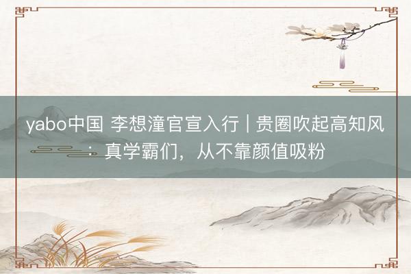 yabo中国 李想潼官宣入行 | 贵圈吹起高知风：真学霸们，从不靠颜值吸粉