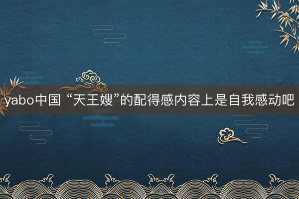 yabo中国 “天王嫂”的配得感内容上是自我感动吧