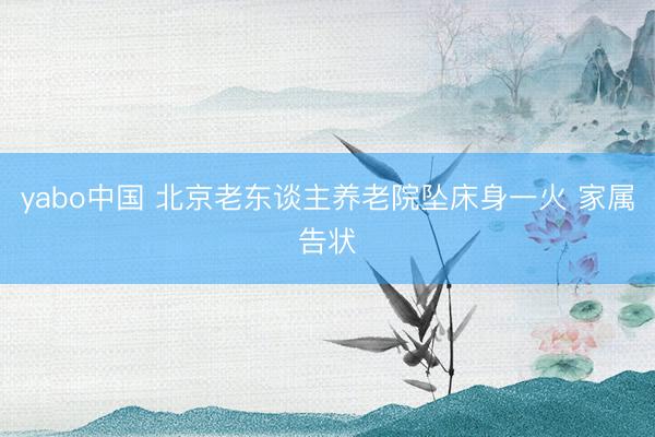 yabo中国 北京老东谈主养老院坠床身一火 家属告状