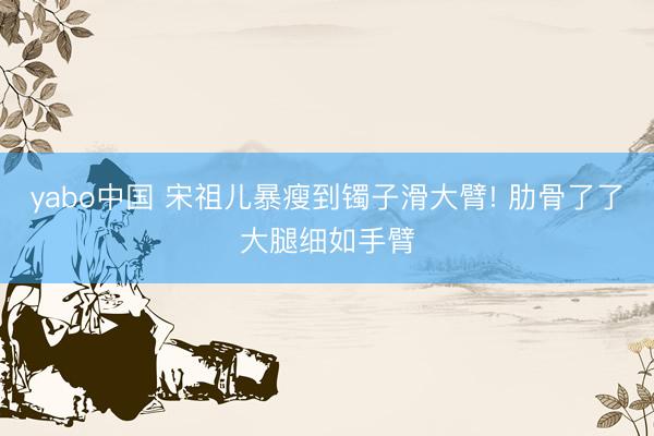 yabo中国 宋祖儿暴瘦到镯子滑大臂! 肋骨了了大腿细如手臂