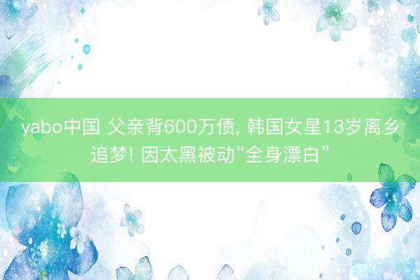 yabo中国 父亲背600万债， 韩国女星13岁离乡追梦! 因太黑被动“全身漂白”