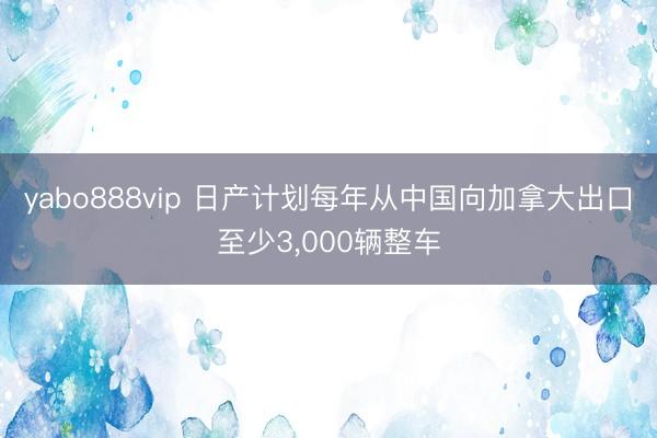 yabo888vip 日产计划每年从中国向加拿大出口至少3，000辆整车