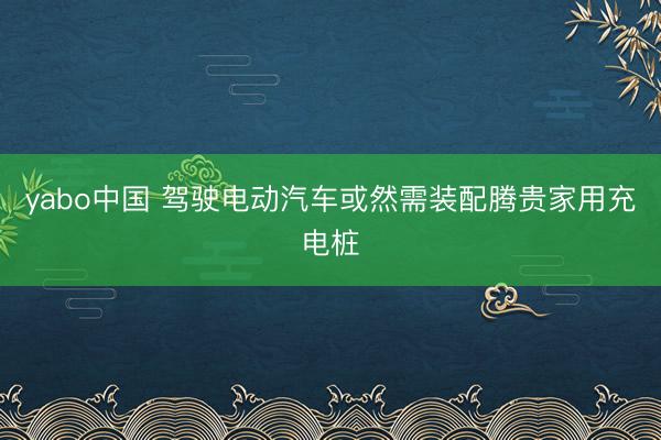 yabo中国 驾驶电动汽车或然需装配腾贵家用充电桩