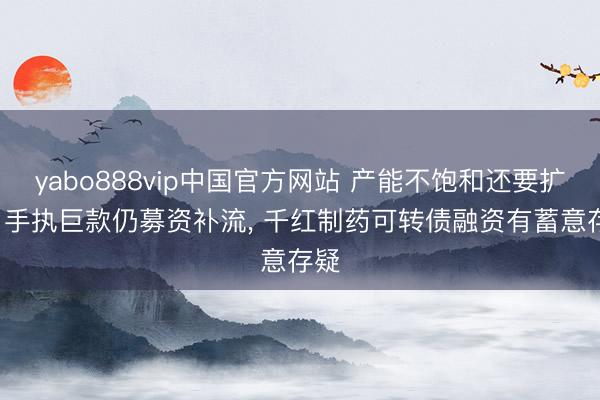yabo888vip中国官方网站 产能不饱和还要扩产， 手执巨款仍募资补流， 千红制药可转债融资有蓄意存疑
