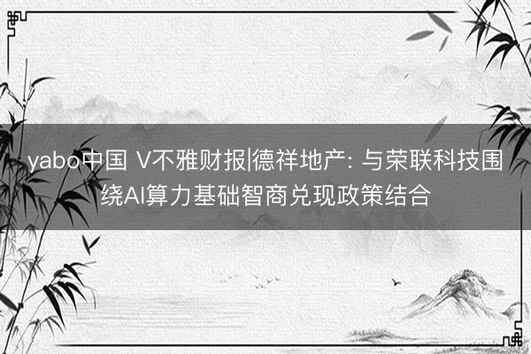 yabo中国 V不雅财报|德祥地产: 与荣联科技围绕AI算力基础智商兑现政策结合