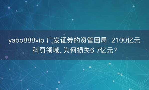 yabo888vip 广发证券的资管困局: 2100亿元科罚领域， 为何损失6.7亿元?